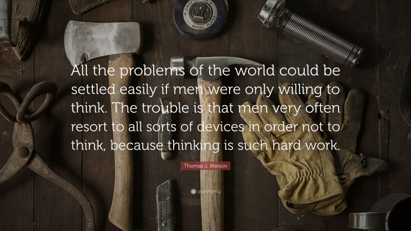 Thomas J. Watson Quote: “All the problems of the world could be settled easily if men were only willing to think. The trouble is that men very often resort to all sorts of devices in order not to think, because thinking is such hard work.”