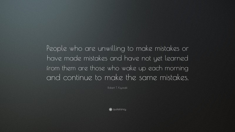 Robert T. Kiyosaki Quote: “People who are unwilling to make mistakes or have made mistakes and have not yet learned from them are those who wake up each morning and continue to make the same mistakes.”