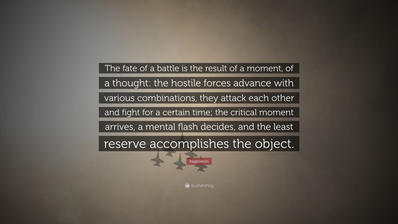 Napoleon Quote: “The fate of a battle is the result of a moment, of a thought: the hostile forces advance with various combinations, they attack each other and fight for a certain time; the critical moment arrives, a mental flash decides, and the least reserve accomplishes the object.”