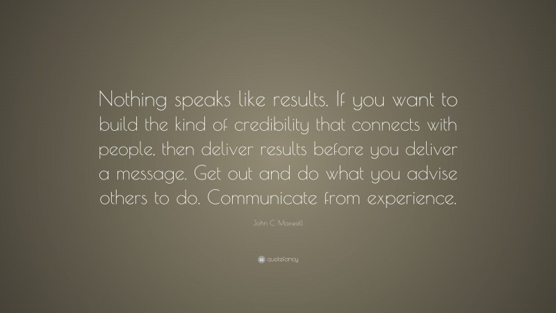 John C. Maxwell Quote: “Nothing speaks like results. If you want to build the kind of credibility that connects with people, then deliver results before you deliver a message. Get out and do what you advise others to do. Communicate from experience.”