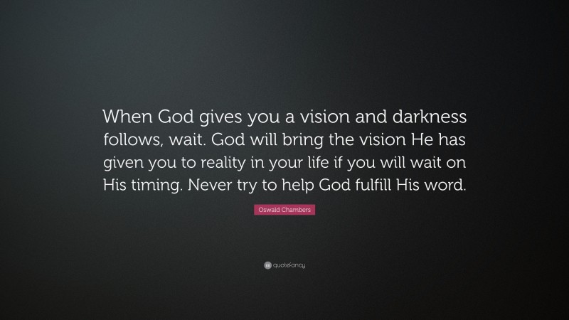 Oswald Chambers Quote: “When God gives you a vision and darkness follows, wait. God will bring the vision He has given you to reality in your life if you will wait on His timing. Never try to help God fulfill His word.”
