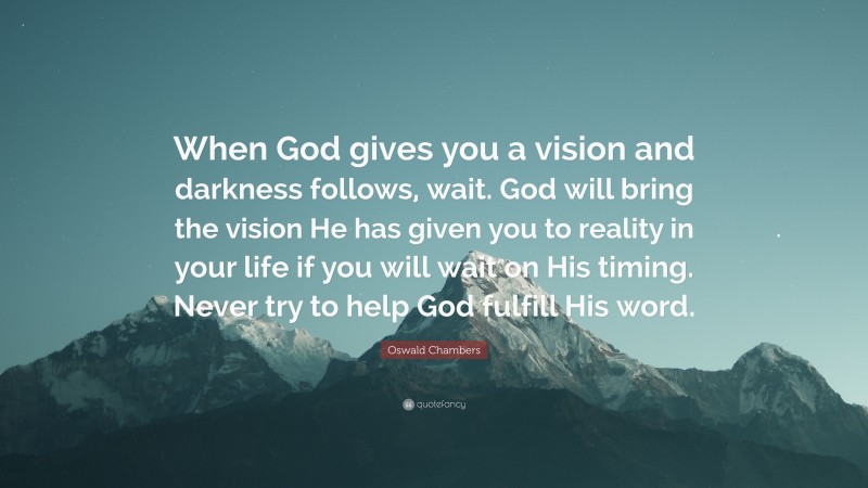 Oswald Chambers Quote: “When God gives you a vision and darkness follows, wait. God will bring the vision He has given you to reality in your life if you will wait on His timing. Never try to help God fulfill His word.”