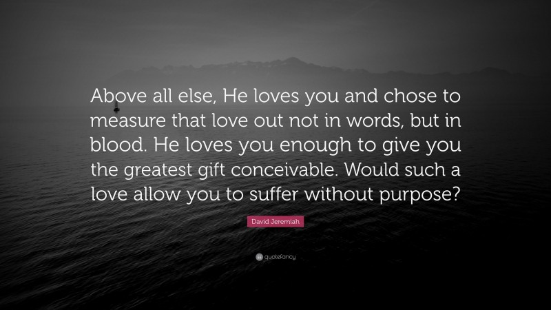 David Jeremiah Quote: “Above all else, He loves you and chose to measure that love out not in words, but in blood. He loves you enough to give you the greatest gift conceivable. Would such a love allow you to suffer without purpose?”