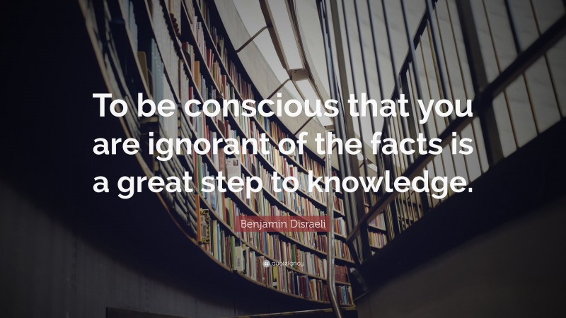Benjamin Disraeli Quote: “To be conscious that you are ignorant of the facts is a great step to knowledge.”