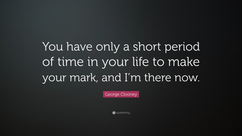 George Clooney Quote: “You have only a short period of time in your life to make your mark, and I’m there now.”