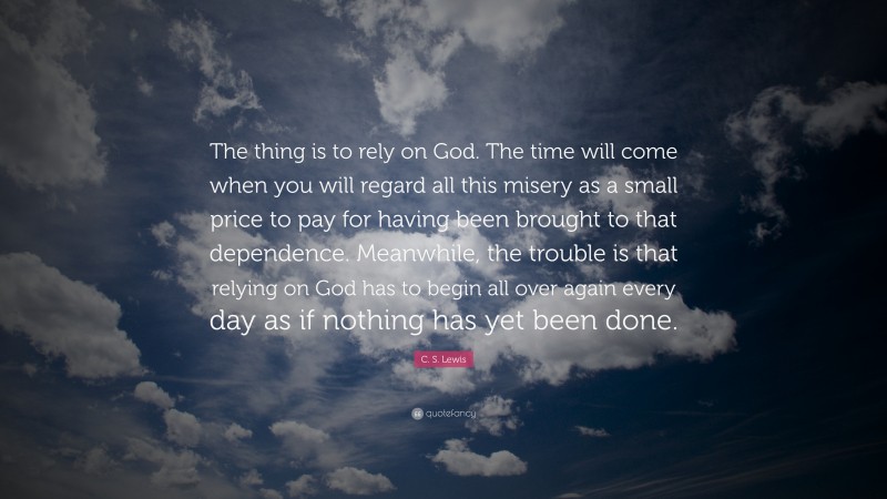 C. S. Lewis Quote: “The thing is to rely on God. The time will come when you will regard all this misery as a small price to pay for having been brought to that dependence. Meanwhile, the trouble is that relying on God has to begin all over again every day as if nothing has yet been done.”