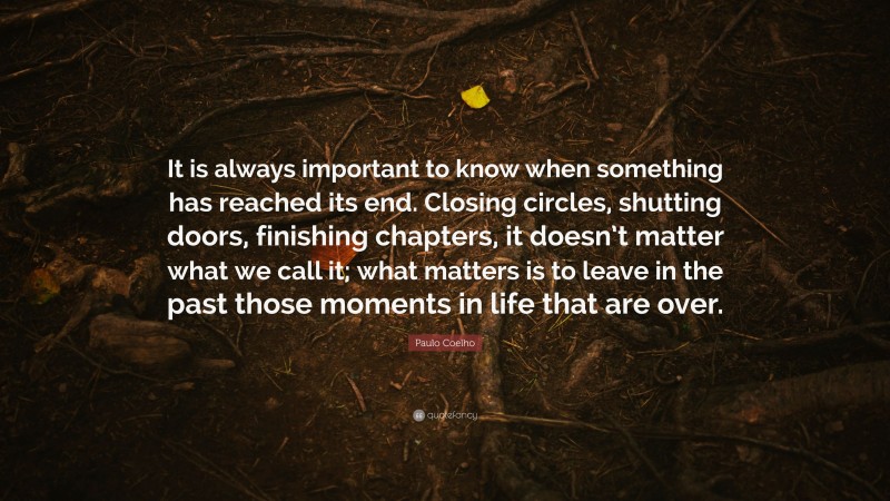 Paulo Coelho Quote: “It is always important to know when something has reached its end. Closing circles, shutting doors, finishing chapters, it doesn’t matter what we call it; what matters is to leave in the past those moments in life that are over.”