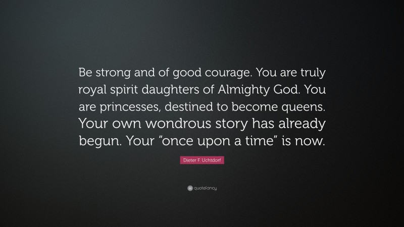 Dieter F. Uchtdorf Quote: “Be strong and of good courage. You are truly royal spirit daughters of Almighty God. You are princesses, destined to become queens. Your own wondrous story has already begun. Your “once upon a time” is now.”