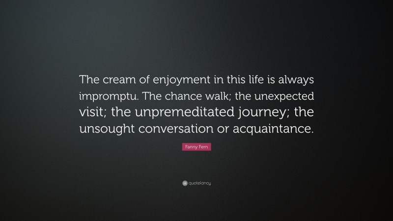 Fanny Fern Quote: “The cream of enjoyment in this life is always impromptu. The chance walk; the unexpected visit; the unpremeditated journey; the unsought conversation or acquaintance.”