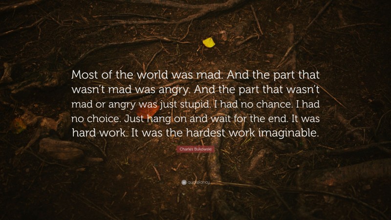 Charles Bukowski Quote: “Most of the world was mad. And the part that wasn’t mad was angry. And the part that wasn’t mad or angry was just stupid. I had no chance. I had no choice. Just hang on and wait for the end. It was hard work. It was the hardest work imaginable.”