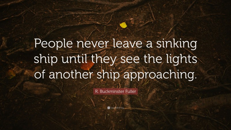 R. Buckminster Fuller Quote: “People never leave a sinking ship until they see the lights of another ship approaching.”