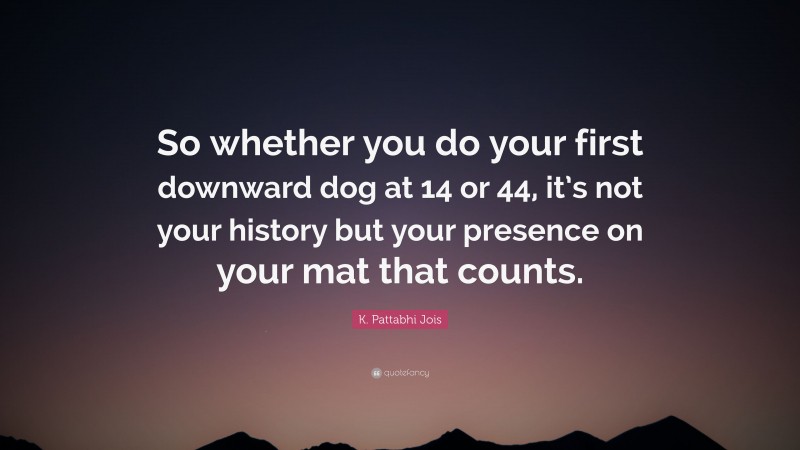 K. Pattabhi Jois Quote: “So whether you do your first downward dog at 14 or 44, it’s not your history but your presence on your mat that counts.”
