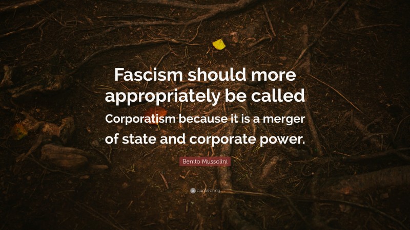 Benito Mussolini Quote: “Fascism should more appropriately be called Corporatism because it is a merger of state and corporate power.”