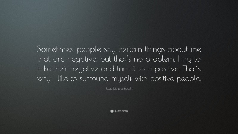 Floyd Mayweather, Jr. Quote: “Sometimes, people say certain things about me that are negative, but that’s no problem. I try to take their negative and turn it to a positive. That’s why I like to surround myself with positive people.”