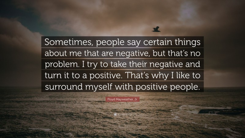 Floyd Mayweather, Jr. Quote: “Sometimes, people say certain things about me that are negative, but that’s no problem. I try to take their negative and turn it to a positive. That’s why I like to surround myself with positive people.”