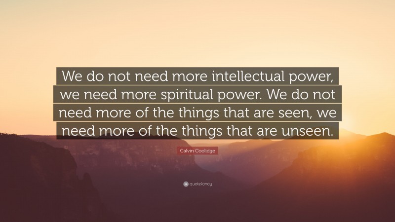 Calvin Coolidge Quote: “We do not need more intellectual power, we need more spiritual power. We do not need more of the things that are seen, we need more of the things that are unseen.”