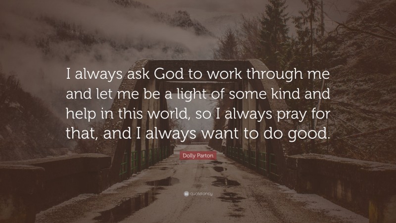 Dolly Parton Quote: “I always ask God to work through me and let me be a light of some kind and help in this world, so I always pray for that, and I always want to do good.”