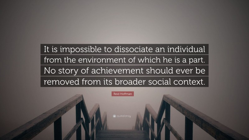 Reid Hoffman Quote: “It is impossible to dissociate an individual from the environment of which he is a part. No story of achievement should ever be removed from its broader social context.”