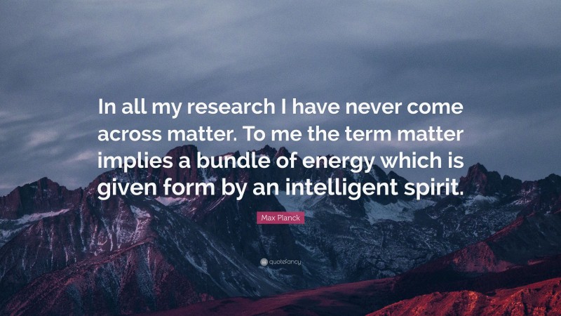 Max Planck Quote: “In all my research I have never come across matter. To me the term matter implies a bundle of energy which is given form by an intelligent spirit.”