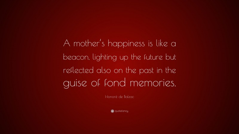 Honoré de Balzac Quote: “A mother’s happiness is like a beacon, lighting up the future but reflected also on the past in the guise of fond memories.”