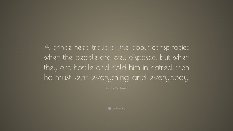 Niccolò Machiavelli Quote: “A prince need trouble little about conspiracies when the people are well disposed, but when they are hostile and hold him in hatred, then he must fear everything and everybody.”
