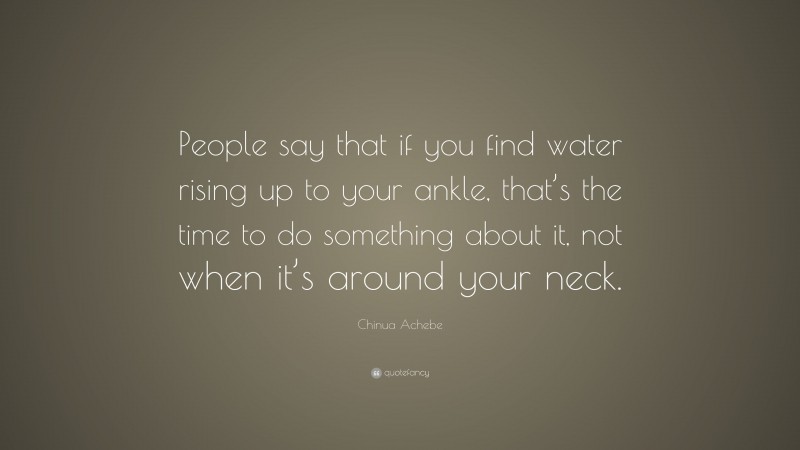 Chinua Achebe Quote: “People say that if you find water rising up to your ankle, that’s the time to do something about it, not when it’s around your neck.”