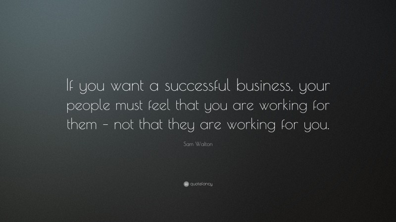 Sam Walton Quote: “If you want a successful business, your people must feel that you are working for them – not that they are working for you.”