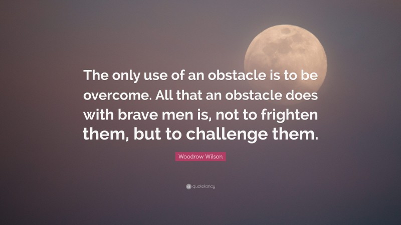 Woodrow Wilson Quote: “The only use of an obstacle is to be overcome. All that an obstacle does with brave men is, not to frighten them, but to challenge them.”