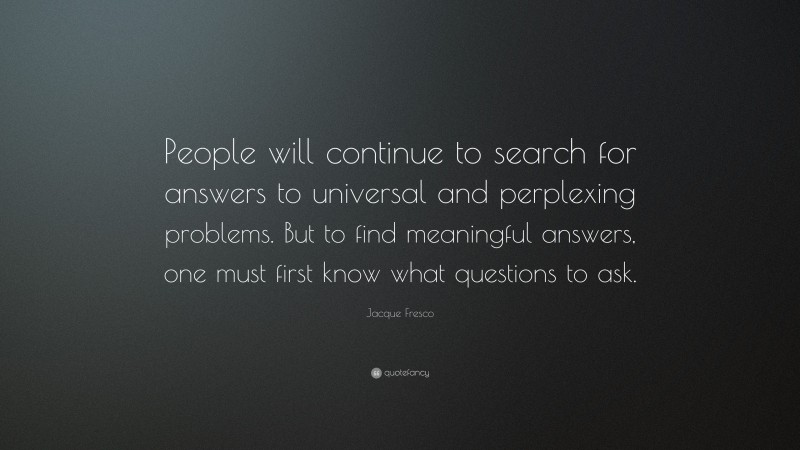 Jacque Fresco Quote: “People will continue to search for answers to universal and perplexing problems. But to find meaningful answers, one must first know what questions to ask.”