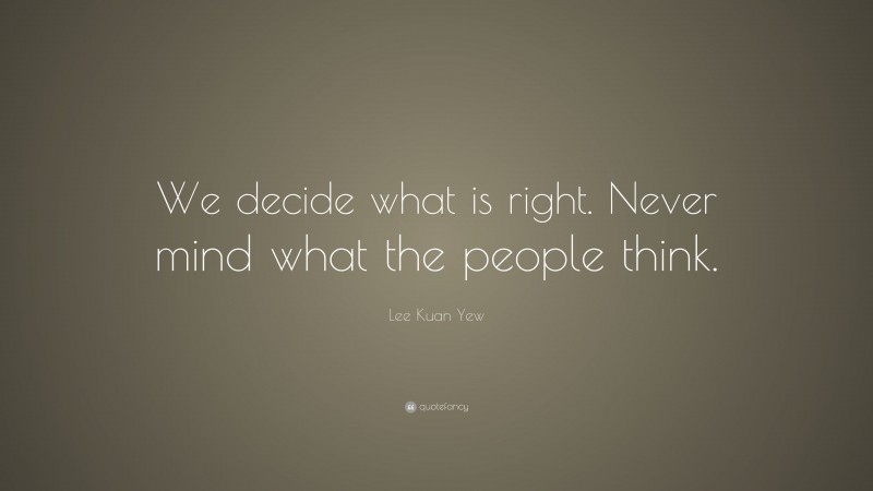 Lee Kuan Yew Quote: “We decide what is right. Never mind what the people think.”