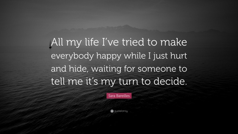 Sara Bareilles Quote: “All my life I’ve tried to make everybody happy while I just hurt and hide, waiting for someone to tell me it’s my turn to decide.”