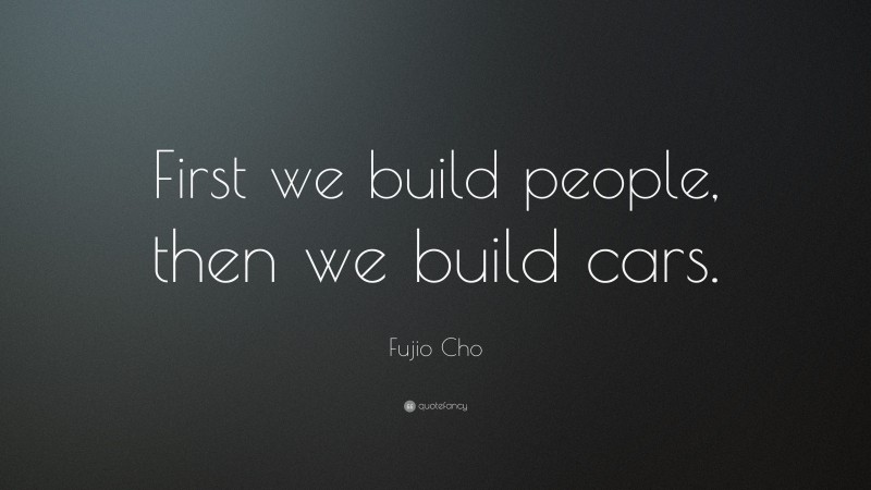 Fujio Cho Quote: “First we build people, then we build cars.”