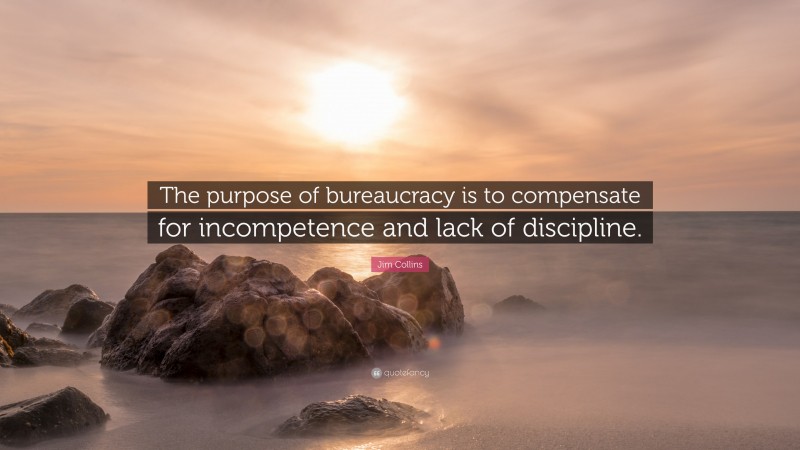Jim Collins Quote: “The purpose of bureaucracy is to compensate for incompetence and lack of discipline.”