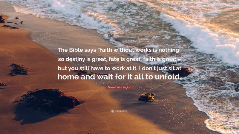 Denzel Washington Quote: “The Bible says “faith without works is nothing” so destiny is great, fate is great, faith is great – but you still have to work at it. I don’t just sit at home and wait for it all to unfold.”
