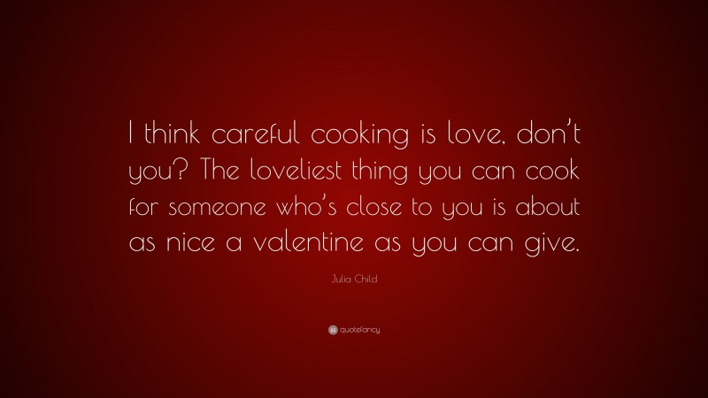 Julia Child Quote: “I think careful cooking is love, don’t you? The loveliest thing you can cook for someone who’s close to you is about as nice a valentine as you can give.”