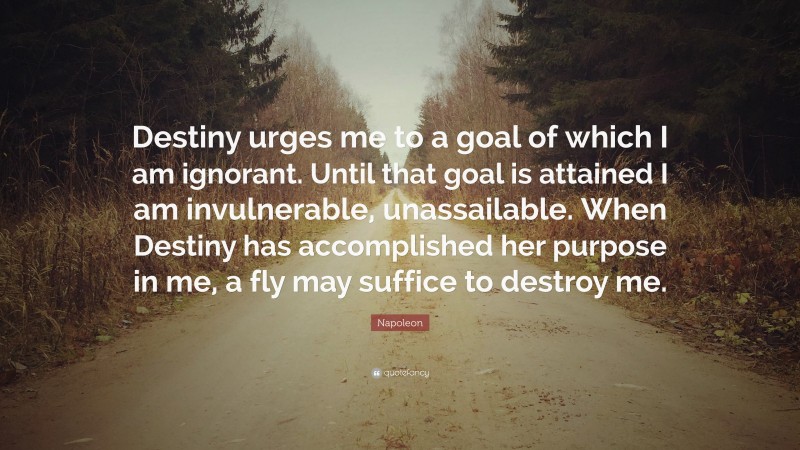 Napoleon Quote: “Destiny urges me to a goal of which I am ignorant. Until that goal is attained I am invulnerable, unassailable. When Destiny has accomplished her purpose in me, a fly may suffice to destroy me.”