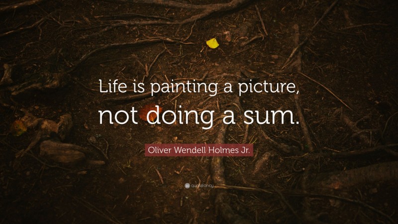 Oliver Wendell Holmes Jr. Quote: “Life is painting a picture, not doing a sum.”