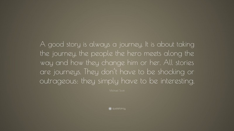 Michael Scott Quote: “A good story is always a journey. It is about taking the journey, the people the hero meets along the way and how they change him or her. All stories are journeys. They don’t have to be shocking or outrageous: they simply have to be interesting.”