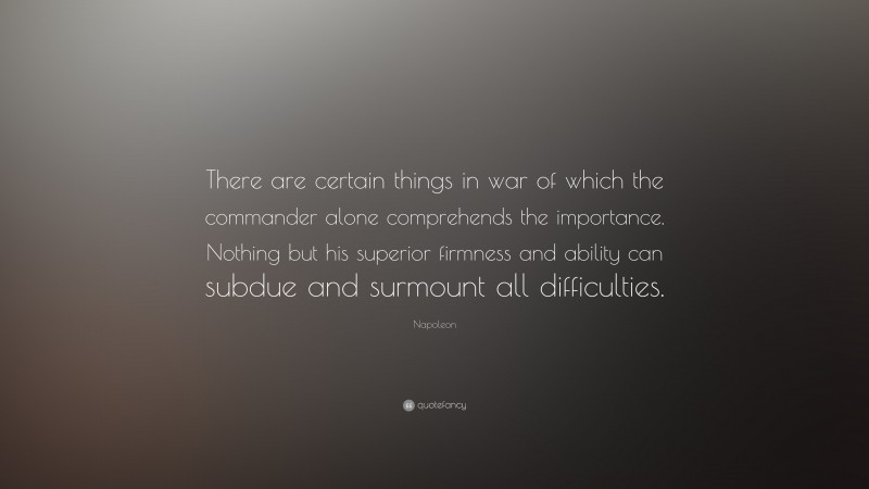 Napoleon Quote: “There are certain things in war of which the commander alone comprehends the importance. Nothing but his superior firmness and ability can subdue and surmount all difficulties.”