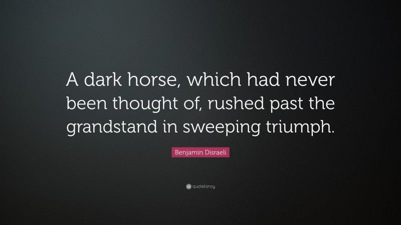 Benjamin Disraeli Quote: “A dark horse, which had never been thought of, rushed past the grandstand in sweeping triumph.”