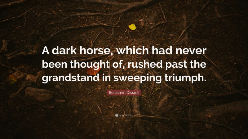 Benjamin Disraeli Quote: “A dark horse, which had never been thought of, rushed past the grandstand in sweeping triumph.”