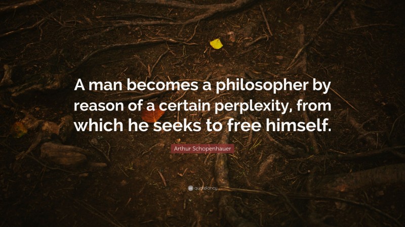 Arthur Schopenhauer Quote: “A man becomes a philosopher by reason of a certain perplexity, from which he seeks to free himself.”