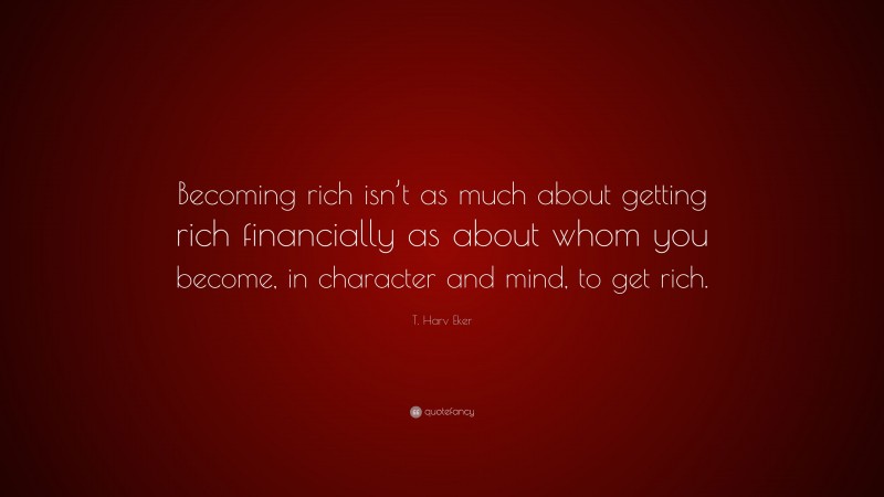 T. Harv Eker Quote: “Becoming rich isn’t as much about getting rich financially as about whom you become, in character and mind, to get rich.”