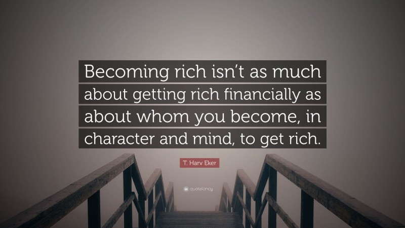 T. Harv Eker Quote: “Becoming rich isn’t as much about getting rich financially as about whom you become, in character and mind, to get rich.”