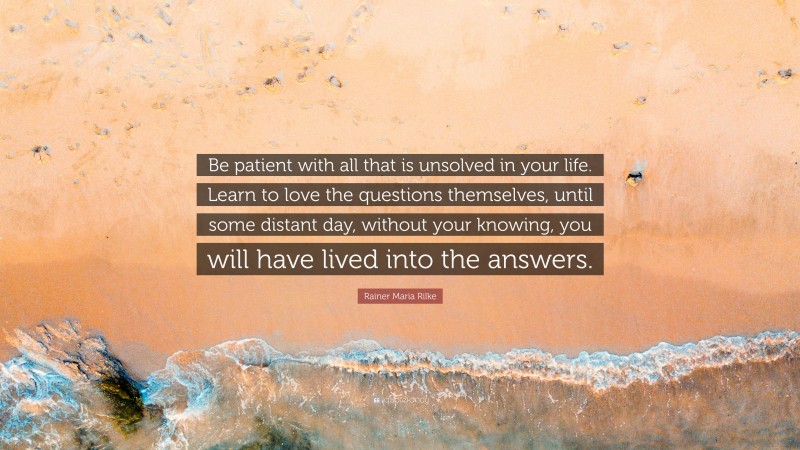 Rainer Maria Rilke Quote: “Be patient with all that is unsolved in your life. Learn to love the questions themselves, until some distant day, without your knowing, you will have lived into the answers.”