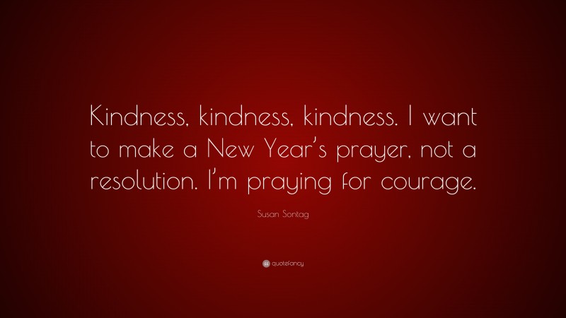 Susan Sontag Quote: “Kindness, kindness, kindness. I want to make a New Year’s prayer, not a resolution. I’m praying for courage.”