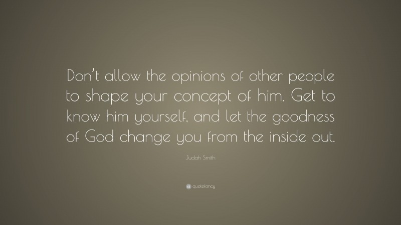 Judah Smith Quote: “Don’t allow the opinions of other people to shape your concept of him. Get to know him yourself, and let the goodness of God change you from the inside out.”