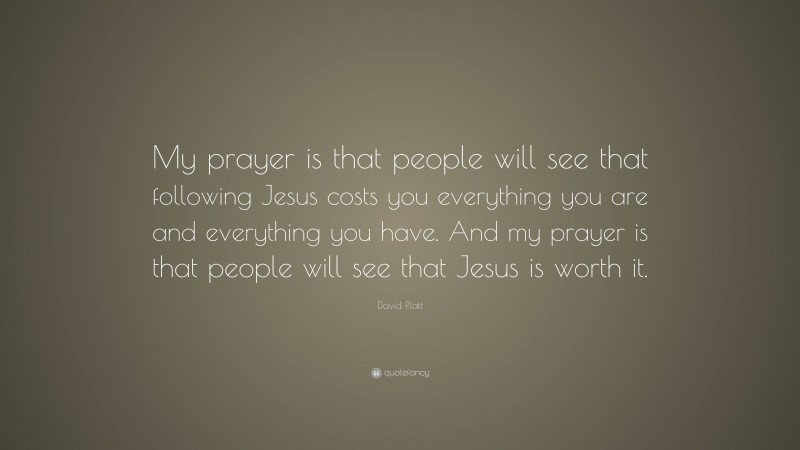 David Platt Quote: “My prayer is that people will see that following Jesus costs you everything you are and everything you have. And my prayer is that people will see that Jesus is worth it.”