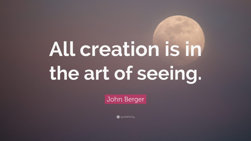 John Berger Quote: “All creation is in the art of seeing.”