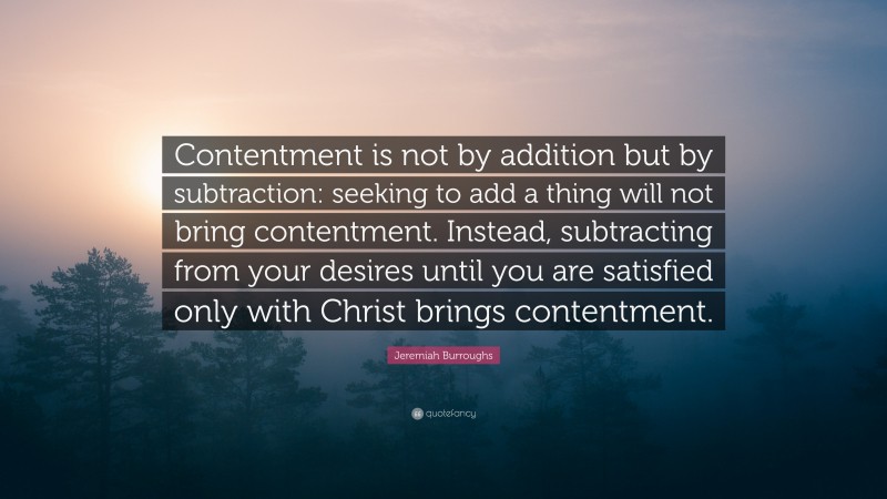 Jeremiah Burroughs Quote: “Contentment is not by addition but by subtraction: seeking to add a thing will not bring contentment. Instead, subtracting from your desires until you are satisfied only with Christ brings contentment.”